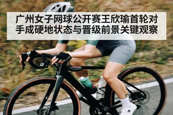 广州女子网球公开赛王欣瑜首轮对手成硬地状态与晋级前景关键观察