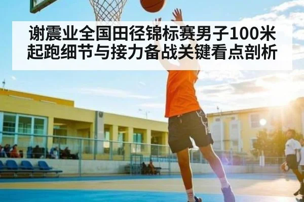 谢震业全国田径锦标赛男子100米起跑细节与接力备战关键看点剖析