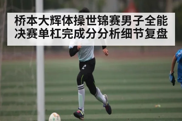 桥本大辉体操世锦赛男子全能决赛单杠完成分分析细节复盘
