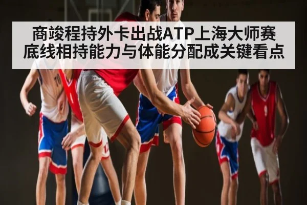 商竣程持外卡出战ATP上海大师赛 底线相持能力与体能分配成关键看点