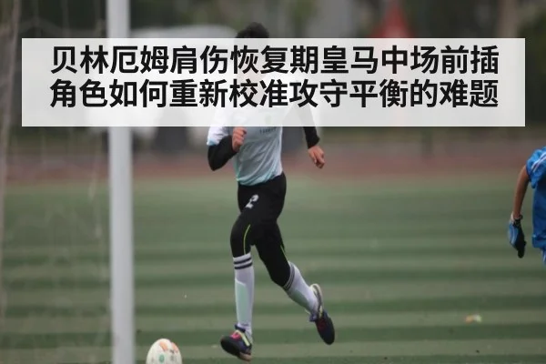 贝林厄姆肩伤恢复期皇马中场前插角色如何重新校准攻守平衡的难题